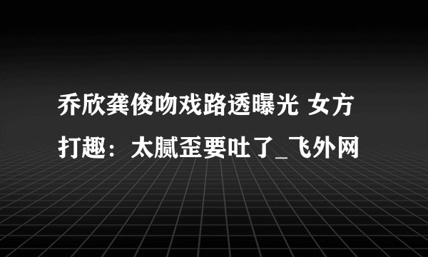 乔欣龚俊吻戏路透曝光 女方打趣：太腻歪要吐了_飞外网