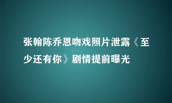 张翰陈乔恩吻戏照片泄露《至少还有你》剧情提前曝光