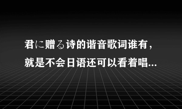 君に赠る诗的谐音歌词谁有，就是不会日语还可以看着唱出来那种，谢谢！