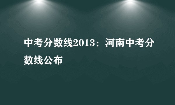 中考分数线2013：河南中考分数线公布