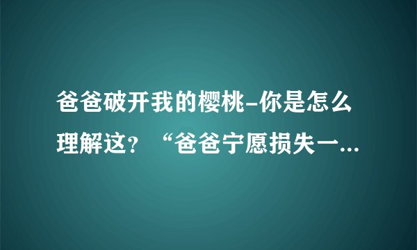 爸爸破开我的樱桃-你是怎么理解这?“爸爸宁愿损失一千棵可爱?