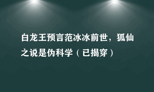 白龙王预言范冰冰前世,狐仙之说是伪科学(已揭穿)