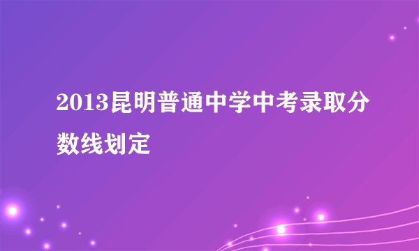 2013昆明普通中学中考录取分数线划定