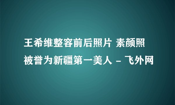 王希维整容前后照片 素颜照被誉为新疆第一美人 - 飞外网