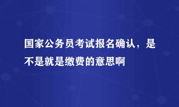 国家公务员考试报名确认,是不是就是缴费的意思啊