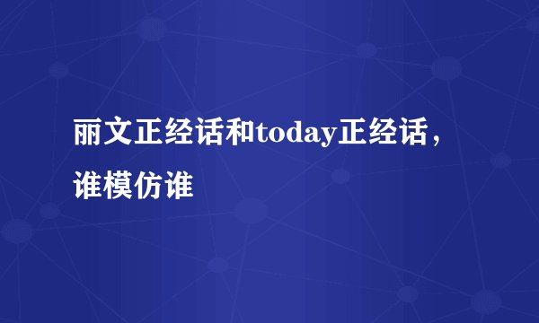 丽文正经话和today正经话，谁模仿谁