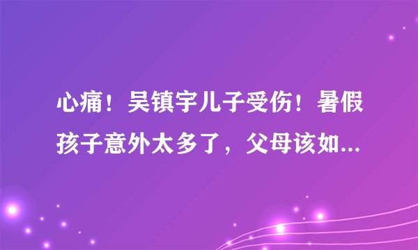 心痛!吴镇宇儿子受伤!暑假孩子意外太多了,父母该如何处理?干货来了!赶紧收藏分享!