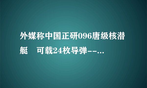 外媒称中国正研096唐级核潜艇 可载24枚导弹--军事--飞外