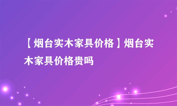 【烟台实木家具价格】烟台实木家具价格贵吗