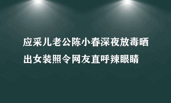 应采儿老公陈小春深夜放毒晒出女装照令网友直呼辣眼睛