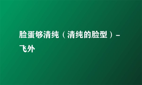 脸蛋够清纯(清纯的脸型)-飞外