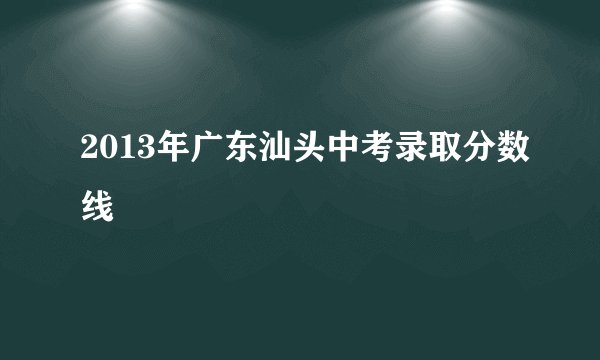 2013年广东汕头中考录取分数线