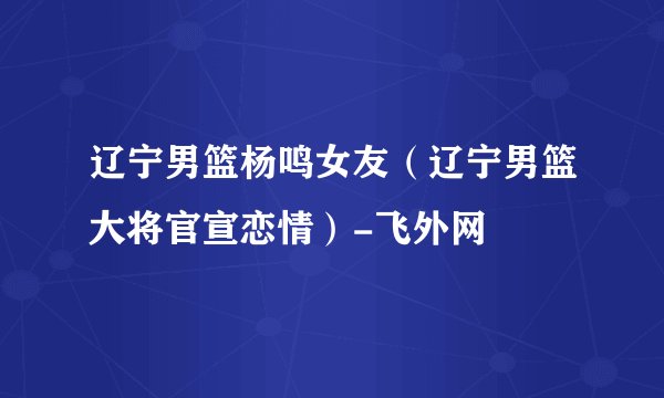 辽宁男篮杨鸣女友（辽宁男篮大将官宣恋情）-飞外网