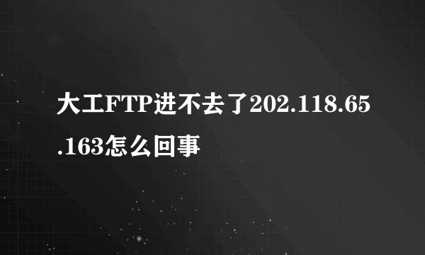 大工FTP进不去了202.118.65.163怎么回事
