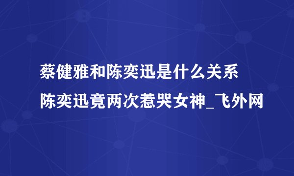 蔡健雅和陈奕迅是什么关系 陈奕迅竟两次惹哭女神_飞外网