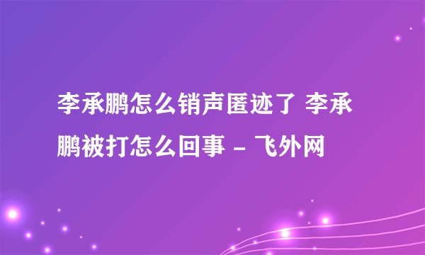 李承鹏怎么销声匿迹了 李承鹏被打怎么回事 - 飞外网