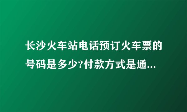 长沙火车站电话预订火车票的号码是多少?付款方式是通过网上银行还是…