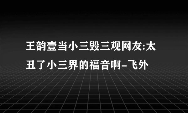 王韵壹当小三毁三观网友:太丑了小三界的福音啊-飞外
