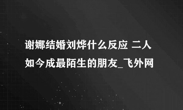 谢娜结婚刘烨什么反应 二人如今成最陌生的朋友_飞外网