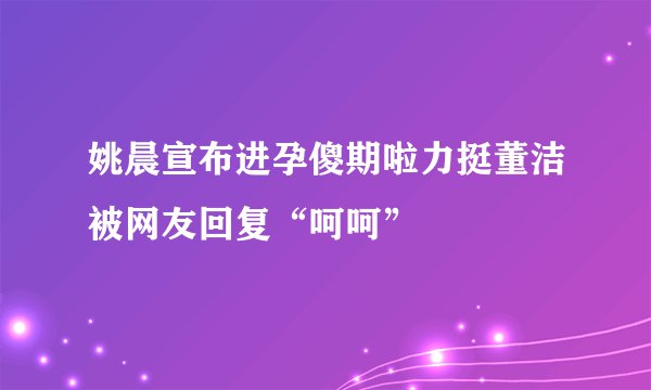 姚晨宣布进孕傻期啦力挺董洁被网友回复“呵呵”