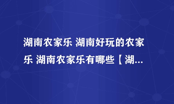 湖南农家乐 湖南好玩的农家乐 湖南农家乐有哪些【湖南旅游】