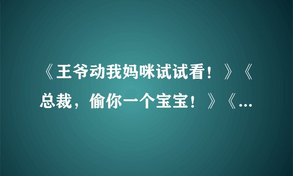 《王爷动我妈咪试试看！》《总裁，偷你一个宝宝！》《穿越：王爷，赐你一纸休书》 求全文TXT 急急急