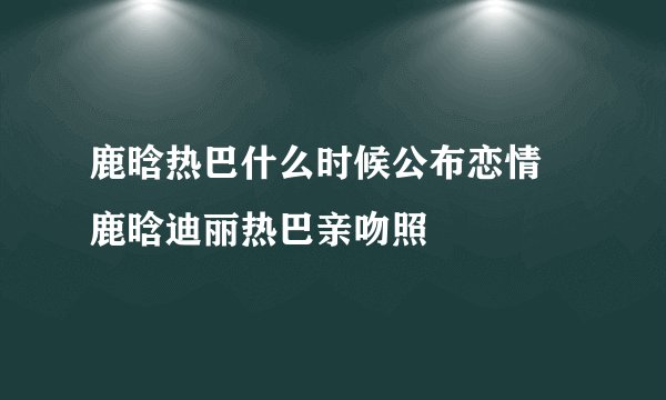 鹿晗热巴什么时候公布恋情 鹿晗迪丽热巴亲吻照
