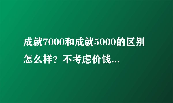 成就7000和成就5000的区别怎么样？不考虑价钱的话，大家比较倾向哪个？
