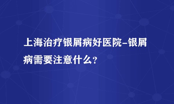 上海治疗银屑病好医院-银屑病需要注意什么？