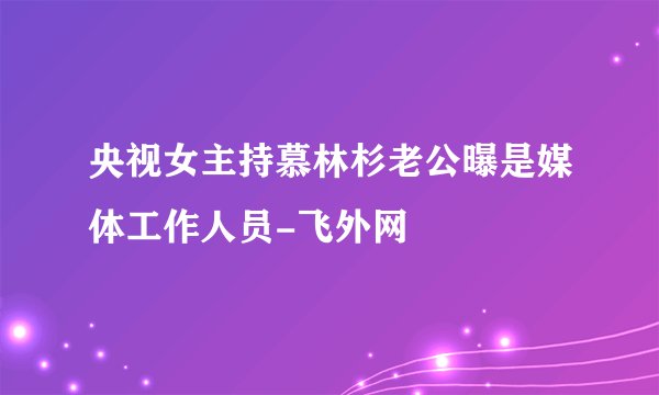 央视女主持慕林杉老公曝是媒体工作人员-飞外网