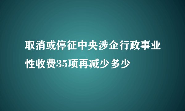 取消或停征中央涉企行政事业性收费35项再减少多少
