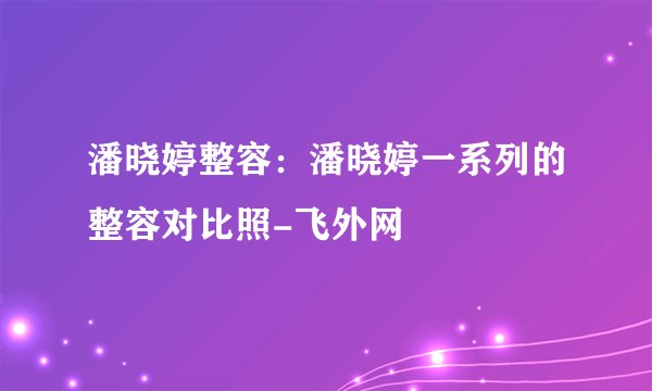 潘晓婷整容:潘晓婷一系列的整容对比照-飞外网