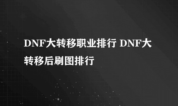 DNF大转移职业排行 DNF大转移后刷图排行