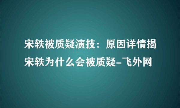 宋轶被质疑演技:原因详情揭宋轶为什么会被质疑-飞外网