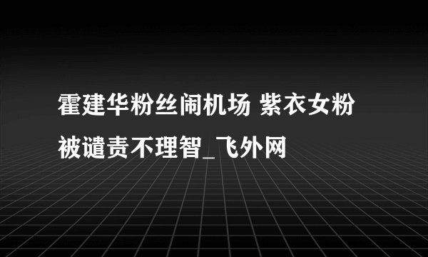 霍建华粉丝闹机场 紫衣女粉被谴责不理智_飞外网