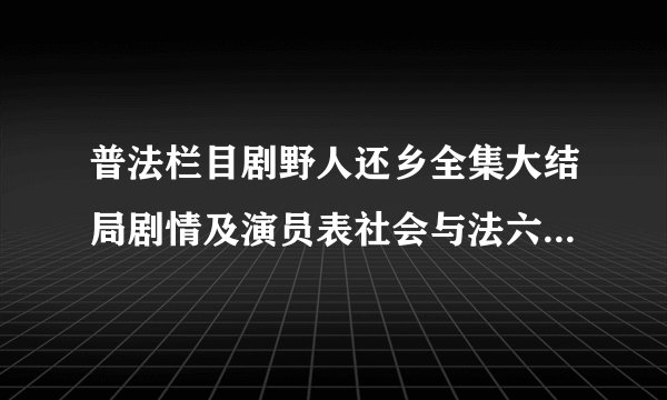 普法栏目剧野人还乡全集大结局剧情及演员表社会与法六集迷你剧_飞外网