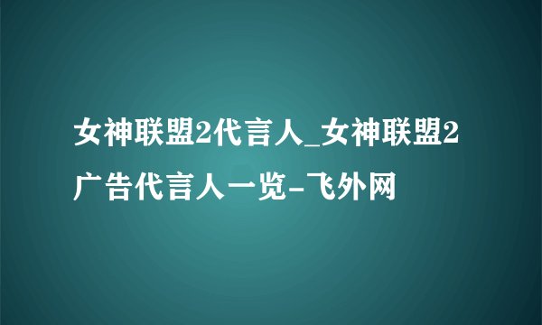 女神联盟2代言人_女神联盟2广告代言人一览-飞外网