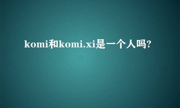 komi和komi.xi是一个人吗?