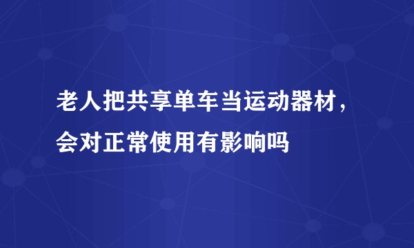 老人把共享单车当运动器材,会对正常使用有影响吗