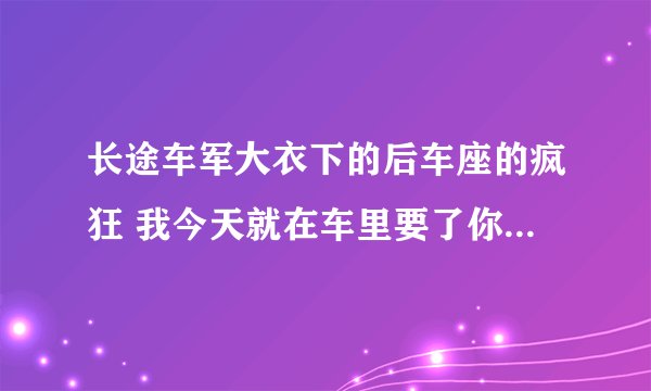 长途车军大衣下的后车座的疯狂 我今天就在车里要了你_飞外网