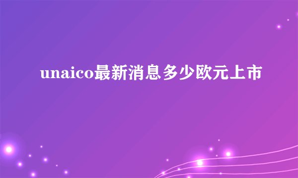 unaico最新消息多少欧元上市