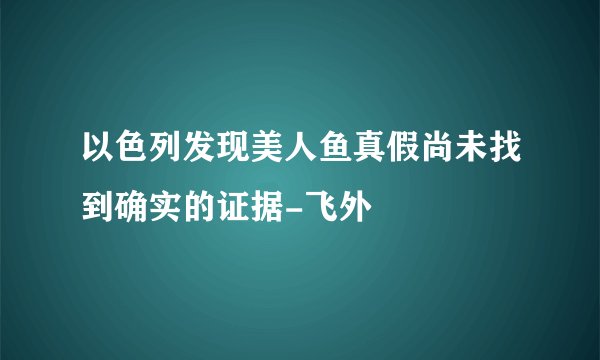 以色列发现美人鱼真假尚未找到确实的证据-飞外