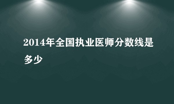 2014年全国执业医师分数线是多少