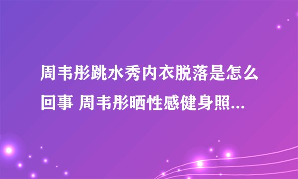 周韦彤跳水秀内衣脱落是怎么回事 周韦彤晒性感健身照_飞外网