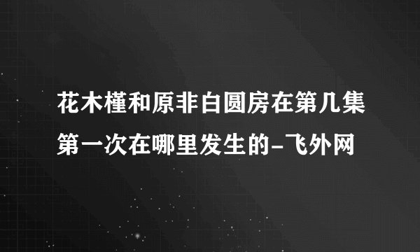 花木槿和原非白圆房在第几集第一次在哪里发生的-飞外网