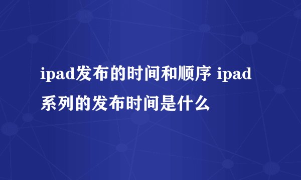 ipad发布的时间和顺序 ipad系列的发布时间是什么