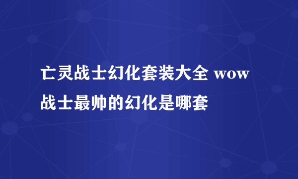亡灵战士幻化套装大全 wow战士最帅的幻化是哪套