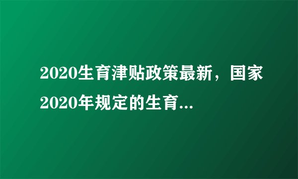 2020生育津贴政策最新，国家2020年规定的生育津贴最新的政策具体有哪些？