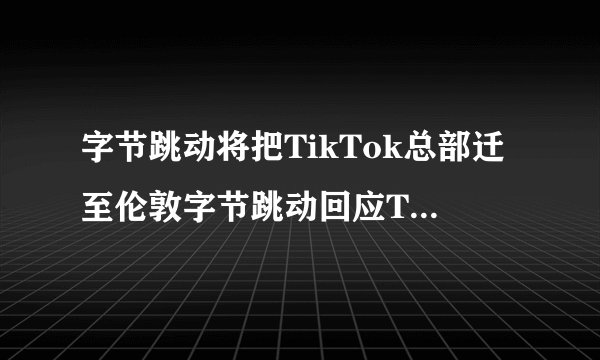 字节跳动将把TikTok总部迁至伦敦字节跳动回应TikTok选址-飞外网