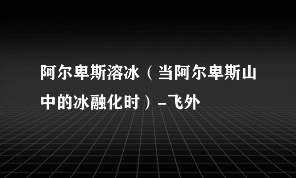 阿尔卑斯溶冰（当阿尔卑斯山中的冰融化时）-飞外